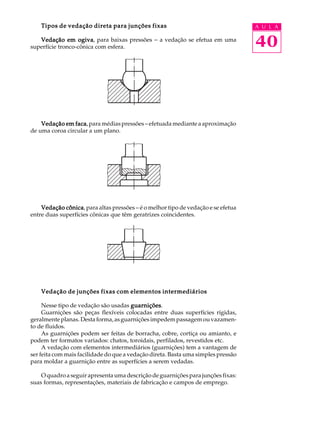 Tipos de vedação direta para junções fixas A U L A 
Vedação em ogiva, para baixas pressões - a vedação se efetua em uma 
40 
superfície tronco-cônica com esfera. 
Vedação em faca, para médias pressões – efetuada mediante a aproximação 
de uma coroa circular a um plano. 
Vedação cônica, para altas pressões – é o melhor tipo de vedação e se efetua 
entre duas superfícies cônicas que têm geratrizes coincidentes. 
Vedação de junções fixas com elementos intermediários 
Nesse tipo de vedação são usadas guarnições. 
Guarnições são peças flexíveis colocadas entre duas superfícies rígidas, 
geralmente planas. Desta forma, as guarnições impedem passagem ou vazamen-to 
de fluidos. 
As guarnições podem ser feitas de borracha, cobre, cortiça ou amianto, e 
podem ter formatos variados: chatos, toroidais, perfilados, revestidos etc. 
A vedação com elementos intermediários (guarnições) tem a vantagem de 
ser feita com mais facilidade do que a vedação direta. Basta uma simples pressão 
para moldar a guarnição entre as superfícies a serem vedadas. 
O quadro a seguir apresenta uma descrição de guarnições para junções fixas: 
suas formas, representações, materiais de fabricação e campos de emprego. 
 