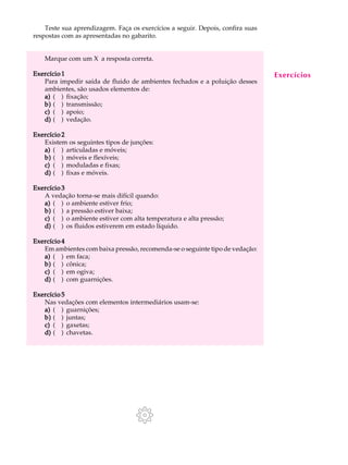 Teste sua aprendizagem. Faça os exercícios a seguir. Depois, confira suas A U L A 
40 
respostas com as apresentadas no gabarito. 
Marque com um X a resposta correta. 
Exercício 1 
Para impedir saída de fluido de ambientes fechados e a poluição desses 
ambientes, são usados elementos de: 
a) ( ) fixação; 
b) ( ) transmissão; 
c) ( ) apoio; 
d) ( ) vedação. 
Exercício 2 
Existem os seguintes tipos de junções: 
a) ( ) articuladas e móveis; 
b) ( ) móveis e flexíveis; 
c) ( ) moduladas e fixas; 
d) ( ) fixas e móveis. 
Exercício 3 
A vedação torna-se mais difícil quando: 
a) ( ) o ambiente estiver frio; 
b) ( ) a pressão estiver baixa; 
c) ( ) o ambiente estiver com alta temperatura e alta pressão; 
d) ( ) os fluidos estiverem em estado líquido. 
Exercício 4 
Em ambientes com baixa pressão, recomenda-se o seguinte tipo de vedação: 
a) ( ) em faca; 
b) ( ) cônica; 
c) ( ) em ogiva; 
d) ( ) com guarnições. 
Exercício 5 
Nas vedações com elementos intermediários usam-se: 
a) ( ) guarnições; 
b) ( ) juntas; 
c) ( ) gaxetas; 
d) ( ) chavetas. 
Exercícios 
 