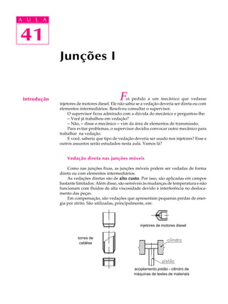 A U L A 
A U L A 
41 
41 
Junções I 
Introdução Foi pedido a um mecânico que vedasse 
injetores de motores diesel. Ele não sabia se a vedação deveria ser direta ou com 
elementos intermediários. Resolveu consultar o supervisor. 
O supervisor ficou admirado com a dúvida do mecânico e perguntou-lhe: 
- Você já trabalhou em vedação? 
- Não, - disse o mecânico - vim da área de elementos de transmissão. 
Para evitar problemas, o supervisor decidiu convocar outro mecânico para 
trabalhar na vedação. 
E você, saberia que tipo de vedação deveria ser usado nos injetores? Esse e 
outros assuntos serão estudados nesta aula. Vamos lá? 
Vedação direta nas junções móveis 
Como nas junções fixas, as junções móveis podem ser vedadas de forma 
direta ou com elementos intermediários. 
As vedações diretas são de alto custo. Por isso, são aplicadas em campos 
bastante limitados. Além disso, são sensíveis às mudanças de temperatura e não 
funcionam com fluidos de alta viscosidade devido à interferência no desloca-mento 
das peças. 
Em compensação, são vedações que apresentam pequenas perdas de ener-gia 
por atrito. São utilizadas, principalmente, em: 
torres de 
catálise 
injetores de motores diesel 
acoplamento pistão - cilindro de 
máquinas de testes de materiais 
 