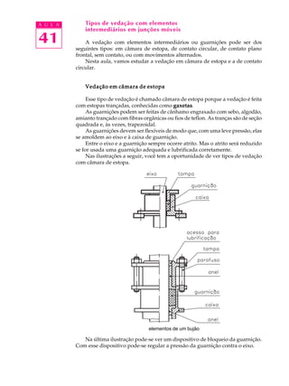 A U L A Tipos de vedação com elementos 
41 
intermediários em junções móveis 
A vedação com elementos intermediários ou guarnições pode ser dos 
seguintes tipos: em câmara de estopa, de contato circular, de contato plano 
frontal, sem contato, ou com movimentos alternados. 
Nesta aula, vamos estudar a vedação em câmara de estopa e a de contato 
circular. 
Vedação em câmara de estopa 
Esse tipo de vedação é chamado câmara de estopa porque a vedação é feita 
com estopas trançadas, conhecidas como gaxetas. 
As guarnições podem ser feitas de cânhamo engraxado com sebo, algodão, 
amianto trançado com fibras orgânicas ou fios de teflon. As tranças são de seção 
quadrada e, às vezes, trapezoidal. 
As guarnições devem ser flexíveis de modo que, com uma leve pressão, elas 
se amoldem ao eixo e à caixa de guarnição. 
Entre o eixo e a guarnição sempre ocorre atrito. Mas o atrito será reduzido 
se for usada uma guarnição adequada e lubrificada corretamente. 
Nas ilustrações a seguir, você tem a oportunidade de ver tipos de vedação 
com câmara de estopa. 
elementos de um bujão 
Na última ilustração pode-se ver um dispositivo de bloqueio da guarnição. 
Com esse dispositivo pode-se regular a pressão da guarnição contra o eixo. 
 