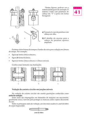 Nestas figuras, pode-se ver o A U L A 
41 
sistema de bloqueio de um bujão. O 
sistema é feito com parafusos de 
cabeça em “T” e porca em forma 
hexagonal. 
a) É possível o uso de parafuso com 
cabeça em olho. 
b) O detalhe do encaixe para a 
cabeça do parafuso aparece 
ampliado. 
Existem várias formas de tampas e fundos de caixa para vedação em câmara 
de estopa. Por exemplo: 
· figura a: forma cônica-côncava; 
· figura b:forma bicônica; 
· figura c: forma cônica-côncava e cônica-convexa. 
Confira esses formatos nas ilustrações: 
Vedação de contato circular em junções móveis 
Na vedação de contato circular são usadas guarnições conhecidas como 
anéis de vedação. 
Esses anéis são empregados em elementos de máquina em movimento, 
geralmente eixos, e servem para proteger os mancais contra sujeira decorrente 
do uso. 
Entre os principais anéis de vedação, um dos mais usados é o anel de feltro 
de seção trapezoidal. 
anel de feltro 
 