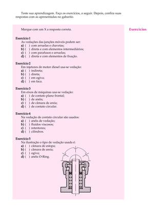 Teste sua aprendizagem. Faça os exercícios, a seguir. Depois, confira suas A U L A 
41 
respostas com as apresentadas no gabarito. 
Marque com um X a resposta correta. 
Exercício 1 
As vedações das junções móveis podem ser: 
a) ( ) com arruelas e chavetas; 
b) ( ) direta e com elementos intermediários; 
c) ( ) com parafusos e arruelas; 
d) ( ) direta e com elementos de fixação. 
Exercício 2 
Em injetores de motor diesel usa-se vedação: 
a) ( ) indireta; 
b) ( ) direta; 
c) ( ) em ogiva; 
d) ( ) em faca. 
Exercício 3 
Em eixos de máquinas usa-se vedação: 
a) ( ) de contato plano frontal; 
b) ( ) de anéis; 
c) ( ) de câmara de areia; 
d) ( ) de contato circular. 
Exercício 4 
Na vedação de contato circular são usados: 
a) ( ) anéis de vedação; 
b) ( ) fluidos viscosos; 
c) ( ) retentores; 
d) ( ) cilindros. 
Exercício 5 
Na ilustração o tipo de vedação usada é: 
a) ( ) câmara de estopa; 
b) ( ) câmara de areia; 
c) ( ) ogiva; 
d) ( ) anéis O-Ring. 
Exercícios 
 