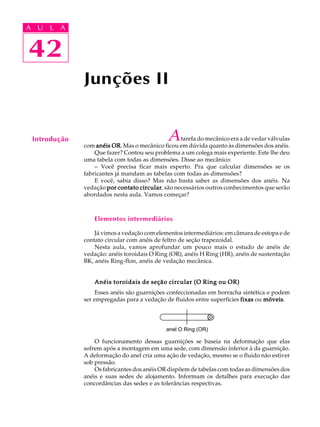 A U L A 
A U L A 
42 
42 
Junções II 
Introdução A tarefa do mecânico era a de vedar válvulas 
com anéis OR. Mas o mecânico ficou em dúvida quanto às dimensões dos anéis. 
Que fazer? Contou seu problema a um colega mais experiente. Este lhe deu 
uma tabela com todas as dimensões. Disse ao mecânico: 
- Você precisa ficar mais esperto. Pra que calcular dimensões se os 
fabricantes já mandam as tabelas com todas as dimensões? 
E você, sabia disso? Mas não basta saber as dimensões dos anéis. Na 
vedação por contato circular, são necessários outros conhecimentos que serão 
abordados nesta aula. Vamos começar? 
Elementos intermediários 
Já vimos a vedação com elementos intermediários: em câmara de estopa e de 
contato circular com anéis de feltro de seção trapezoidal. 
Nesta aula, vamos aprofundar um pouco mais o estudo de anéis de 
vedação: anéis toroidais O Ring (OR), anéis H Ring (HR), anéis de sustentação 
BK, anéis Ring-flon, anéis de vedação mecânica. 
Anéis toroidais de seção circular (O Ring ou OR) 
Esses anéis são guarnições confeccionadas em borracha sintética e podem 
ser empregadas para a vedação de fluidos entre superfícies fixas ou móveis. 
anel O Ring (OR) 
O funcionamento dessas guarnições se baseia na deformação que elas 
sofrem após a montagem em uma sede, com dimensão inferior à da guarnição. 
A deformação do anel cria uma ação de vedação, mesmo se o fluido não estiver 
sob pressão. 
Os fabricantes dos anéis OR dispõem de tabelas com todas as dimensões dos 
anéis e suas sedes de alojamento. Informam os detalhes para execução das 
concordâncias das sedes e as tolerâncias respectivas. 
 