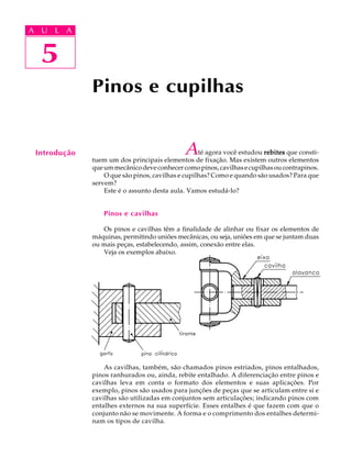 A U L A 
A U L A 
5 
5 
Pinos e cupilhas 
Introdução Até agora você estudou rebites que consti-tuem 
um dos principais elementos de fixação. Mas existem outros elementos 
que um mecânico deve conhecer como pinos, cavilhas e cupilhas ou contrapinos. 
O que são pinos, cavilhas e cupilhas? Como e quando são usados? Para que 
servem? 
Este é o assunto desta aula. Vamos estudá-lo? 
Pinos e cavilhas 
Os pinos e cavilhas têm a finalidade de alinhar ou fixar os elementos de 
máquinas, permitindo uniões mecânicas, ou seja, uniões em que se juntam duas 
ou mais peças, estabelecendo, assim, conexão entre elas. 
Veja os exemplos abaixo. 
As cavilhas, também, são chamados pinos estriados, pinos entalhados, 
pinos ranhurados ou, ainda, rebite entalhado. A diferenciação entre pinos e 
cavilhas leva em conta o formato dos elementos e suas aplicações. Por 
exemplo, pinos são usados para junções de peças que se articulam entre si e 
cavilhas são utilizadas em conjuntos sem articulações; indicando pinos com 
entalhes externos na sua superfície. Esses entalhes é que fazem com que o 
conjunto não se movimente. A forma e o comprimento dos entalhes determi-nam 
os tipos de cavilha. 
 