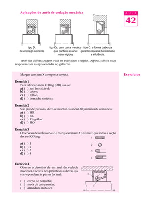 Aplicações de anéis de vedação mecânica A U L A 
42 
tipo D, 
de emprego corrente 
tipo Cs, com caixa metálica 
que confere ao anel 
maior rigidez 
Teste sua aprendizagem. Faça os exercícios a seguir. Depois, confira suas 
respostas com as apresentadas no gabarito. 
Marque com um X a resposta correta. 
Exercício 1 
Para fabricar anéis O Ring (OR) usa-se: 
a) ( ) aço inoxidável; 
b) ( ) cobre; 
c) ( ) teflon; 
d) ( ) borracha sintética. 
Exercício 2 
Sob grande pressão, deve-se montar os anéis OR juntamente com anéis: 
a) ( ) HR 
b) ( ) BK 
c) ( ) Ring-flon 
d) ( ) HO 
Exercício 3 
Observe os desenhos abaixo e marque com um X o número que indica a seção 
do anel O Ring: 
a) ( ) 1 
b) ( ) 2 
c) ( ) 3 
d) ( ) 4 
Exercício 4 
Observe o desenho de um anel de vedação 
mecânica. Escreva nos parênteses as letras que 
correspondem às partes do anel: 
( ) corpo de borracha; 
( ) mola de compressão; 
( ) armadura metálica. 
Exercícios 
tipo C: a forma da borda 
garante elevada durabilidade 
e eficiência. 
 
