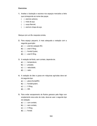 502 
Exercícios 
1. Analise o ilustração e escreva nos espaços marcados a letra 
que corresponde ao nome das peças. 
( ) anel de carbono; 
( ) mola de aço; 
( ) corpo flexível; 
( ) anel em chapa de aço. 
Marque com um X a resposta correta. 
2. Para espaço pequeno, é mais adequada a vedação com a 
seguinte guarnição: 
a) ( ) anel de vedação RC; 
b) ( ) anel V Ring; 
c) ( ) frontal Cyclan; 
d) ( ) anel O Ring. 
3. A vedação de fluido, sem contato, depende de: 
a) ( ) temperatura; 
b) ( ) pressão; 
c) ( ) velocidade; 
d) ( ) calor. 
4. A vedação de óleo e graxa em máquinas agrícolas deve ser 
do seguinte tipo: 
a) ( ) plano-frontal/RC; 
b) ( ) frontal/cyclam; 
c) ( ) V Ring; 
d) ( ) OR. 
5. Para evitar escapamento de fluidos gasosos pela folga num 
acoplamento eixo-cubo de roda, deve-se usar o seguinte tipo 
de vedação: 
a) ( ) com contato; 
b) ( ) sem contato; 
c) ( ) V Ring; 
d) ( ) frontal. 
 