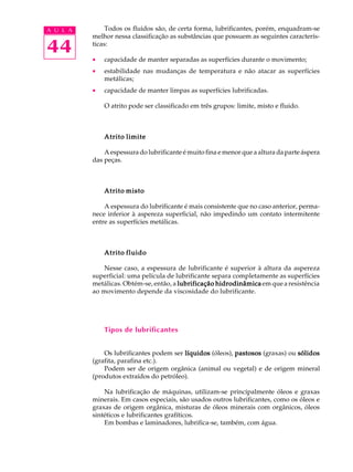 A U L A Todos os fluidos são, de certa forma, lubrificantes, porém, enquadram-se 
44 
melhor nessa classificação as substâncias que possuem as seguintes caracterís-ticas: 
· capacidade de manter separadas as superfícies durante o movimento; 
· estabilidade nas mudanças de temperatura e não atacar as superfícies 
metálicas; 
· capacidade de manter limpas as superfícies lubrificadas. 
O atrito pode ser classificado em três grupos: limite, misto e fluido. 
Atrito limite 
A espessura do lubrificante é muito fina e menor que a altura da parte áspera 
das peças. 
Atrito misto 
A espessura do lubrificante é mais consistente que no caso anterior, perma-nece 
inferior à aspereza superficial, não impedindo um contato intermitente 
entre as superfícies metálicas. 
Atrito fluido 
Nesse caso, a espessura de lubrificante é superior à altura da aspereza 
superficial: uma película de lubrificante separa completamente as superfícies 
metálicas. Obtém-se, então, a lubrificação hidrodinâmica em que a resistência 
ao movimento depende da viscosidade do lubrificante. 
Tipos de lubrificantes 
Os lubrificantes podem ser líquidos (óleos), pastosos (graxas) ou sólidos 
(grafita, parafina etc.). 
Podem ser de origem orgânica (animal ou vegetal) e de origem mineral 
(produtos extraídos do petróleo). 
Na lubrificação de máquinas, utilizam-se principalmente óleos e graxas 
minerais. Em casos especiais, são usados outros lubrificantes, como os óleos e 
graxas de origem orgânica, misturas de óleos minerais com orgânicos, óleos 
sintéticos e lubrificantes grafíticos. 
Em bombas e laminadores, lubrifica-se, também, com água. 
 