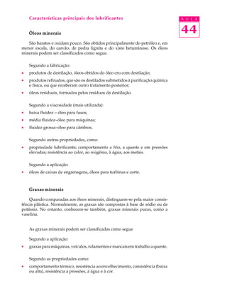 Características principais dos lubrificantes A U L A 
44 
Óleos minerais 
São baratos e oxidam pouco. São obtidos principalmente do petróleo e, em 
menor escala, do carvão, de pedra lignita e do xisto betuminoso. Os óleos 
minerais podem ser classificados como segue. 
Segundo a fabricação: 
· produtos de destilação, óleos obtidos do óleo cru com destilação; 
· produtos refinados, que são os destilados submetidos à purificação química 
e física, ou que receberam outro tratamento posterior; 
· óleos residuais, formados pelos resíduos da destilação. 
Segundo a viscosidade (mais utilizada): 
· baixa fluidez - óleo para fusos; 
· média fluidez-óleo para máquinas; 
· fluidez grossa-óleo para câmbios. 
Segundo outras propriedades, como: 
· propriedade lubrificante; comportamento a frio, a quente e em pressões 
elevadas; resistência ao calor, ao oxigênio, à água, aos metais. 
Segundo a aplicação: 
· óleos de caixas de engrenagens, óleos para turbinas e corte. 
Graxas minerais 
Quando comparadas aos óleos minerais, distinguem-se pela maior consis-t 
ência plástica. Normalmente, as graxas são compostas à base de sódio ou de 
potássio. No entanto, conhecem-se também, graxas minerais puras, como a 
vaselina. 
As graxas minerais podem ser classificadas como segue 
Segundo a aplicação: 
· graxas para máquinas, veículos, rolamentos e mancais em trabalho a quente. 
Segundo as propriedades como: 
· comportamento térmico, resistência ao envelhecimento, consistência (baixa 
ou alta), resistência a pressões, à água e à cor. 
 
