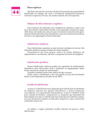 A U L A Óleos orgânicos 
44 
São óleos como de oliva, de rícino, de sebo. Possuem elevada capacidade de 
lubrificação; no entanto, são caros e envelhecem rapidamente (tornam-se 
resinosos e espessos). Por isso, são usados somente em casos especiais. 
Misturas de óleos minerais e orgânicos 
Essas misturas são utilizadas com vantagem nos cilindros a vapor e nos 
eixos dos cilindros laminadores devido à sua capacidade emulsora na água. 
Além disso, são usadas nos casos em que se necessita de uma elevada capaci-dade 
de lubrificação (óleo para alta pressão), como em redutores de parafusos 
sem-fim e em engrenagens cônicas rebaixadas. 
Lubrificantes sintéticos 
Esses lubrificantes suportam as mais diversas condições de serviço. São 
chamados sintéticos porque resultam de síntese química. 
Classificam-se em cinco grupos: ésteres de ácidos dibásicos, de 
organofosfatos e de silicones; silicones e compostos de ésteres de poliglicol. 
Lubrificantes grafíticos 
Nesses lubrificantes utiliza-se grafita nas superfícies de deslizamento, 
tornando-as mais absorventes, lisas e resistentes ao engripamento. Dessa 
forma, encurta-se o tempo de amaciamento. 
A grafita é também usada como aditivo de óleo ou graxa. 
Existe, ainda, a lubrificação a seco com grafita, no caso de movimentos 
lentos ou de temperaturas elevadas de até 300ºC. 
Escolha do lubrificante 
A graxa é o lubrificante mais adequado para lubrificação de elementos 
de máquina expostos aos agentes atmosféricos, à poeira (máquinas 
escavadeiras) e ao aquecimento (laminadoras). A graxa é também usada 
para vedação de bombas, compressores ou máquinas que funcionam em 
baixa rotação. Já o óleo é o lubrificante mais indicado para lubrificar máqui-nas 
com mecanismos rápidos ou delicados; máquinas a vapor, motores de 
combustão interna etc. 
As tabelas, a seguir, permitem escolha criteriosa de graxas e óleos 
lubrificantes. 
 
