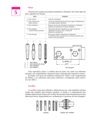 A U L A 
5 
Pinos 
Os pinos são usados em junções resistentes a vibrações. Há vários tipos de 
TIPO FUNÇÃO 
1. Pino cônico Ação de centragem. 
2. Pino cônico com A ação de retirada do pino de furos cegos é facilitada por 
haste roscada um simples aperto da porca. 
3. Pino cilíndrico Requer um furo de tolerâncias rigorosas e é utilizado 
quando são aplicadas as forças cortantes. 
4. Pino elástico Apresenta elevada resistência ao corte e pode ser 
ou pino tubular partido assentado em furos, com variação de 
diâmetro considerável. 
5. Pino de guia Serve para alinhar elementos de máquinas. 
A distância entre os pinos deve ser bem calculada para 
evitar o risco de ruptura. 
pino, segundo sua função. 
errado 
certo 
pino de guia 
1 --- pino cônico 
2 --- pino cônico com rosca 
3 --- pino cilíndrico 
4 --- pino elástico 
Para especificar pinos e cavilhas deve-se levar em conta seu diâmetro 
nominal, seu comprimento e função do pino, indicada pela respectiva norma. 
Exemplo: Um pino de diâmetro nominal de 15mm, com comprimento 
de 20mm, a ser utilizado como pino cilíndrico, é designado: pino cônico: 
10 x 60 DIN 1. 
Cavilha 
A cavilha é uma peça cilíndrica, fabricada em aço, cuja superfície externa 
recebe três entalhes que formam ressaltos. A forma e o comprimento dos 
entalhes determinam os tipos de cavilha. Sua fixação é feita diretamente no furo 
aberto por broca, dispensando-se o acabamento e a precisao do furo alargado. 
cavilhas fixação com cavilhas 
 