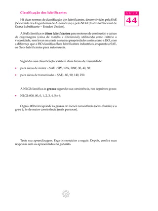 Classificação dos lubrificantes A U L A 
Há duas normas de classificação dos lubrificantes, desenvolvidas pela SAE 
44 
(Sociedade dos Engenheiros de Automóveis) e pelo NLGI (Instituto Nacional de 
Graxa Lubrificante - Estados Unidos). 
A SAE classifica os óleos lubrificantes para motores de combustão e caixas 
de engrenagens (caixa de marcha e diferencial), utilizando como critério a 
viscosidade, sem levar em conta as outras propriedades assim como a ISO, com 
a diferença que a ISO classifica óleos lubrificantes industriais, enquanto a SAE, 
os óleos lubrificantes para automóveis. 
Segundo essa classificação, existem duas faixas de viscosidade: 
· para óleos de motor - SAE - 5W, 10W, 20W, 30, 40, 50; 
· para óleos de transmissão - SAE - 80, 90, 140, 250. 
A NLGI classifica as graxas segundo sua consistência, nos seguintes graus: 
· NLGI: 000, 00, 0, 1, 2, 3, 4, 5 e 6. 
O grau 000 corresponde às graxas de menor consistência (semi-fluidas) e o 
grau 6, às de maior consistência (mais pastosas). 
Teste sua aprendizagem. Faça os exercícios a seguir. Depois, confira suas 
respostas com as apresentadas no gabarito. 
 