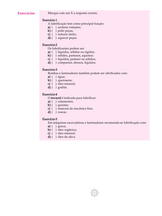 A U L A Marque com um X a resposta correta. 
44 
Exercício 1 
A lubrificação tem como principal função: 
a) ( ) acelerar rotações; 
b) ( ) polir peças; 
c) ( ) reduzir atrito; 
d) ( ) aquecer peças. 
Exercício 2 
Os lubrificantes podem ser: 
a) ( ) líquidos, sólidos ou rígidos; 
b) ( ) sólidos, pastosos, aquosos; 
c) ( ) líquidos, pastoso ou sólidos; 
d) ( ) compactos, densos, líquidos. 
Exercício 3 
Bombas e laminadores também podem ser ubrificados com: 
a) ( ) água; 
b) ( ) querosene; 
c) ( ) óleo mineral; 
d) ( ) grafita. 
Exercício 4 
O invarol é indicado para lubrificar: 
a) ( ) rolamentos. 
b) ( ) gaxetas; 
c) ( ) mancais da mecânica fina; 
d) ( ) roscas. 
Exercício 5 
Em máquinas escavadeiras e laminadores recomenda-se lubrificação com: 
a) ( ) graxa; 
b) ( ) óleo orgânico; 
c) ( ) óleo mineral; 
d) ( ) óleo de oliva. 
Exercícios 
 