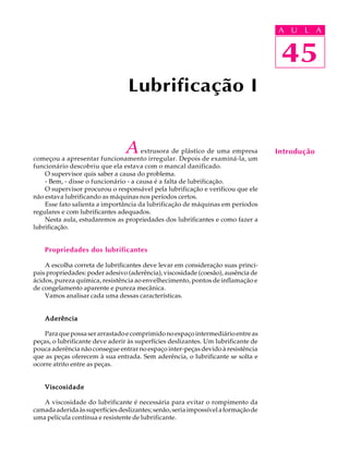 A U U L A 
L A 
45 
Lubrificação I 
A extrusora de plástico de uma empresa 
começou a apresentar funcionamento irregular. Depois de examiná-la, um 
funcionário descobriu que ela estava com o mancal danificado. 
O supervisor quis saber a causa do problema. 
- Bem, - disse o funcionário - a causa é a falta de lubrificação. 
O supervisor procurou o responsável pela lubrificação e verificou que ele 
não estava lubrificando as máquinas nos períodos certos. 
Esse fato salienta a importância da lubrificação de máquinas em períodos 
regulares e com lubrificantes adequados. 
Nesta aula, estudaremos as propriedades dos lubrificantes e como fazer a 
lubrificação. 
Propriedades dos lubrificantes 
A escolha correta de lubrificantes deve levar em consideração suas princi-pais 
propriedades: poder adesivo (aderência), viscosidade (coesão), ausência de 
ácidos, pureza química, resistência ao envelhecimento, pontos de inflamação e 
de congelamento aparente e pureza mecânica. 
Vamos analisar cada uma dessas características. 
Aderência 
Para que possa ser arrastado e comprimido no espaço intermediário entre as 
peças, o lubrificante deve aderir às superfícies deslizantes. Um lubrificante de 
pouca aderência não consegue entrar no espaço inter-peças devido à resistência 
que as peças oferecem à sua entrada. Sem aderência, o lubrificante se solta e 
ocorre atrito entre as peças. 
Viscosidade 
A viscosidade do lubrificante é necessária para evitar o rompimento da 
camada aderida às superfícies deslizantes; senão, seria impossível a formação de 
uma película contínua e resistente de lubrificante. 
45 
Introdução 
 