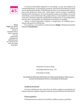 A U L A O nível de atrito fluido depende da viscosidade, ou seja, da resistência da 
45 
camada lubrificante. A viscosidade é, portanto, uma forma de resistência ao atrito 
em um deslizamento fluido. O lubrificante não deve ser excessivamente viscoso, 
para evitar perdas por atrito; nem muito pouco viscoso, porque a resistência 
mecânica seria muito pouca. No caso de grandes cargas, por exemplo, em vez de 
atrito fluido, ocorre atrito misto. De qualquer forma, a viscosidade de um lubrifi-cante 
não é constante; depende estritamente da temperatura. A uma temperatura 
elevada, deve corresponder um lubrificante com menos viscosidade. 
Assim, é muito importante conhecer a temperatura de trabalho para a 
seleção adequada do lubrificante. 
No comércio, a viscosidade se mede em graus Engler, obtida pelo aparelho 
chamado viscosímetro. 
Temperatura em graus Celsius 
Viscosidade dinâmica em kg · s/m2 
Viscosidade em Engler 
Ausência de ácidos 
Um bom lubrificante deve estar livre de ácidos orgânicos procedentes da 
mistura de graxas vegetais e de graxas minerais, que são resíduos do refinamento. 
Pureza química 
O lubrificante deve estar livre de álcalis, asfaltos, resinas e parafinas. 
Graus 
Engler são valores 
relativos que 
indicam a 
proporção entre o 
tempo requerido 
por uma 
determinada 
quantidade de 
lubrificante para 
fluir através de um 
tubo com certas 
dimensões. 
Viscosidade de diferentes lubrificantes em função da temperatura. Observe que o 
aumento da temperatura diminui a viscosidade do lubrificante. 
 