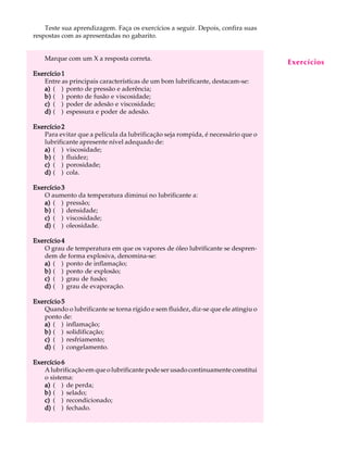Teste sua aprendizagem. Faça os exercícios a seguir. Depois, confira suas A U L A 
45 
respostas com as apresentadas no gabarito. 
Marque com um X a resposta correta. 
Exercício 1 
Entre as principais características de um bom lubrificante, destacam-se: 
a) ( ) ponto de pressão e aderência; 
b) ( ) ponto de fusão e viscosidade; 
c) ( ) poder de adesão e viscosidade; 
d) ( ) espessura e poder de adesão. 
Exercício 2 
Para evitar que a película da lubrificação seja rompida, é necessário que o 
lubrificante apresente nível adequado de: 
a) ( ) viscosidade; 
b) ( ) fluidez; 
c) ( ) porosidade; 
d) ( ) cola. 
Exercício 3 
O aumento da temperatura diminui no lubrificante a: 
a) ( ) pressão; 
b) ( ) densidade; 
c) ( ) viscosidade; 
d) ( ) oleosidade. 
Exercício 4 
O grau de temperatura em que os vapores de óleo lubrificante se despren-dem 
de forma explosiva, denomina-se: 
a) ( ) ponto de inflamação; 
b) ( ) ponto de explosão; 
c) ( ) grau de fusão; 
d) ( ) grau de evaporação. 
Exercício 5 
Quando o lubrificante se torna rígido e sem fluidez, diz-se que ele atingiu o 
ponto de: 
a) ( ) inflamação; 
b) ( ) solidificação; 
c) ( ) resfriamento; 
d) ( ) congelamento. 
Exercício 6 
A lubrificação em que o lubrificante pode ser usado continuamente constitui 
o sistema: 
a) ( ) de perda; 
b) ( ) selado; 
c) ( ) recondicionado; 
d) ( ) fechado. 
Exercícios 
 
