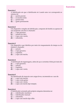 A U L A 
46 
Exercício 1 
A lubrificação em que o lubrificante só é usado uma vez corresponde ao 
sistema de: 
a) ( ) perda parcial; 
b) ( ) economia total; 
c) ( ) perda total; 
d) ( ) gasto permanente. 
Exercício 2 
Um dispositivo simples de lubrificação, composto de bomba ou apenas de 
um recipiente com bico é chamado: 
a) ( ) copo graxeiro; 
b) ( ) pistola de óleo; 
c) ( ) copo com vareta; 
d) ( ) almotolia. 
Exercício 3 
Um dispositivo que lubrifica por meio de rosqueamento da tampa ou do 
êmbolo é chamado: 
a) ( ) pincel; 
b) ( ) copo graxeiro; 
c) ( ) espátula; 
d) ( ) copo com mecha. 
Exercício 4 
A lubrificação de engrenagens, cabos de aço e correntes é feita por meio de: 
a) ( ) copo graxeiro; 
b) ( ) pincel; 
c) ( ) espátula; 
d) ( ) copo com vareta. 
Exercício 5 
Na lubrificação de mancais com cargas leves, recomenda-se o uso de: 
a) ( ) copo com mecha; 
b) ( ) copo conta-gotas; 
c) ( ) copo com vareta; 
d) ( ) copo com mecha tipo tampão. 
Exercício 6 
O lubrificador acionado pela própria máquina denomina-se: 
a) ( ) lubrificador mecânico; 
b) ( ) lubrificador manual; 
c) ( ) almotolia; 
d) ( ) copo com mecha tipo sifão. 
Exercícios 
 