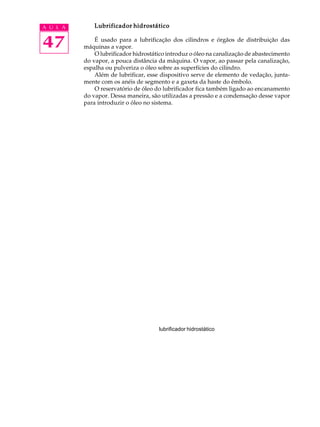 A U L A Lubrificador hidrostático 
47 
É usado para a lubrificação dos cilindros e órgãos de distribuição das 
máquinas a vapor. 
O lubrificador hidrostático introduz o óleo na canalização de abastecimento 
do vapor, a pouca distância da máquina. O vapor, ao passar pela canalização, 
espalha ou pulveriza o óleo sobre as superfícies do cilindro. 
Além de lubrificar, esse dispositivo serve de elemento de vedação, junta-mente 
com os anéis de segmento e a gaxeta da haste do êmbolo. 
O reservatório de óleo do lubrificador fica também ligado ao encanamento 
do vapor. Dessa maneira, são utilizadas a pressão e a condensação desse vapor 
para introduzir o óleo no sistema. 
lubrificador hidrostático 
 