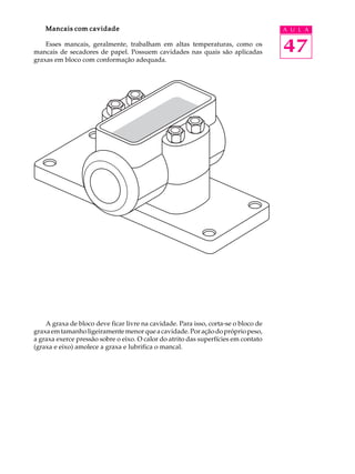 Mancais com cavidade A U L A 
Esses mancais, geralmente, trabalham em altas temperaturas, como os 
47 
mancais de secadores de papel. Possuem cavidades nas quais são aplicadas 
graxas em bloco com conformação adequada. 
A graxa de bloco deve ficar livre na cavidade. Para isso, corta-se o bloco de 
graxa em tamanho ligeiramente menor que a cavidade. Por ação do próprio peso, 
a graxa exerce pressão sobre o eixo. O calor do atrito das superfícies em contato 
(graxa e eixo) amolece a graxa e lubrifica o mancal. 
 