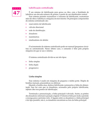 A U L A Lubrificação centralizada 
47 
É um sistema de lubrificação para graxa ou óleo, com a finalidade de 
lubrificar um elevado número de pontos, a partir de um distribuidor central. 
Esse sistema permite racionalizar o consumo de lubrificante, economizar 
mão-de-obra e lubrificar a máquina em movimento. Os principais componentes 
do sistema centralizado são: 
· reservatório de lubrificante 
· válvula direcional 
· rede de distribuição 
· dosadores 
· manômetros 
· sinalizadores de defeito 
O acionamento do sistema centralizado pode ser manual (pequenos circui-tos) 
ou automatizado. Nesse último caso, o comando é feito pela própria 
máquina em que se usa o sistema. 
O sistema centralizado divide-se em três tipos: 
· linha simples 
· linha dupla 
· progressivo 
Linha simples 
Esse sistema é usado em máquina de pequeno e médio porte. Dispõe de 
bombas manuais, pneumáticas ou elétricas. 
Quando a bomba atua, desloca lubrificante e pressuriza a linha de alimen-ta 
ção. Isso faz com que os dosadores, acionados pelo próprio lubrificante, 
injetem óleo nos pontos de lubrificação. 
Terminada a pressurização, a linha principal é aliviada. Assim, os pistões 
dos dosadores retornam à posição original. O retorno é feito por mola e permite 
a recarga para o próximo ciclo. A ligação entre os dosadores e a linha principal 
é do tipo paralelo, isto é, os dosadores encontram-se fora da linha principal. 
 