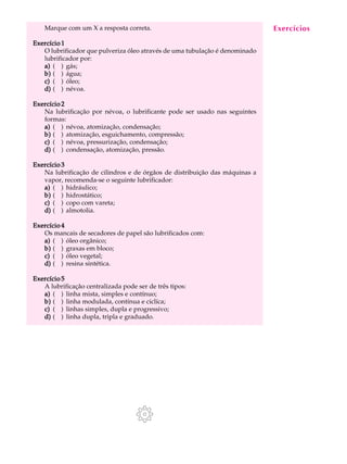 Marque com um X a resposta correta. A U L A 
47 
Exercício 1 
O lubrificador que pulveriza óleo através de uma tubulação é denominado 
lubrificador por: 
a) ( ) gás; 
b) ( ) água; 
c) ( ) óleo; 
d) ( ) névoa. 
Exercício 2 
Na lubrificação por névoa, o lubrificante pode ser usado nas seguintes 
formas: 
a) ( ) névoa, atomização, condensação; 
b) ( ) atomização, esguichamento, compressão; 
c) ( ) névoa, pressurização, condensação; 
d) ( ) condensação, atomização, pressão. 
Exercício 3 
Na lubrificação de cilindros e de órgãos de distribuição das máquinas a 
vapor, recomenda-se o seguinte lubrificador: 
a) ( ) hidráulico; 
b) ( ) hidrostático; 
c) ( ) copo com vareta; 
d) ( ) almotolia. 
Exercício 4 
Os mancais de secadores de papel são lubrificados com: 
a) ( ) óleo orgânico; 
b) ( ) graxas em bloco; 
c) ( ) óleo vegetal; 
d) ( ) resina sintética. 
Exercício 5 
A lubrificação centralizada pode ser de três tipos: 
a) ( ) linha mista, simples e contínuo; 
b) ( ) linha modulada, contínua e ciclíca; 
c) ( ) linhas simples, dupla e progressivo; 
d) ( ) linha dupla, tripla e graduado. 
Exercícios 
 
