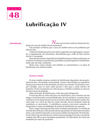 A U L A 
A U L A 
48 
48 
Lubrificação IV 
Introdução Notou-se excessivo ruído no sistema de mu-dan 
ça da caixa de câmbio de um automóvel. 
Um mecânico verificou que a caixa de câmbio estava com problemas por 
falta de óleo. 
A falta de lubrificação provocou atrito exagerado nas engrenagens, causan-do 
o engripamento do mecanismo. Descobriram que a falta de óleo ocorreu 
devido a vazamento. 
Essa situação ilustra a importância da lubrificação por sistema selado que, ao 
contrário do sistema de perda total, possibilita uso prolongado do lubrificante, 
desde que não haja vazamento. 
Nesta aula, vamos estudar com detalhes as características e os tipos de 
lubrificação com sistema selado. 
Sistema selado 
Os mais simples sistemas selados de lubrificação dependem das proprie-dades 
do óleo: viscosidade e untuosidade. Assim, o óleo lubrifica as superfícies 
das peças por meio de rodas dentadas, de anéis ou correntes. No primeiro caso, 
por exemplo, uma ou mais rodas puxam o óleo para a parte inferior do 
depósito. O óleo é projetado em volta da peça, e lubrifica também os mancais 
devido à força da projeção. 
Além da função de lubrificante, o óleo tem ação refrigerante. 
O nível de óleo no cárter não deve ser muito baixo, caso contrário ele não 
atinge o nível das partes a serem lubrificadas. Se isso acontecer, as partes não se 
resfriam e ocorre aquecimento excessivo do óleo, além de desgaste e ruídos. Por 
outro lado, se o nível do óleo for muito elevado, haverá aumento inútil de 
resistência ao movimento. A turbulência excessiva provocará aumento de 
temperatura e maior possibilidade de perda de lubrificante nos mancais. 
Para a carga e descarga do óleo usam-se tampas apropriadas. O controle do 
nível de óleo é feito por meio de indicadores que podem ser fabricados em náilon 
preto, com cristal incorporado, ou em resina sintética transparente. Os indicado-res 
de náilon são encontrados no comércio para montagem forçada com anel de 
vedação tipo OR ou para montagem parafusada. Os indicadores de resina são 
montados por meio de parafusos. 
 