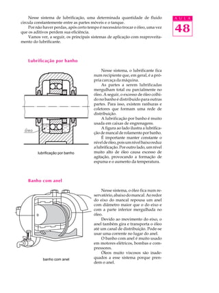 Nesse sistema de lubrificação, uma determinada quantidade de fluido A U L A 
48 
circula constantemente entre as partes móveis e o tanque. 
Por não haver perdas, após certo tempo é necessário trocar o óleo, uma vez 
que os aditivos perdem sua eficiência. 
Vamos ver, a seguir, os principais sistemas de aplicação com reaproveita-mento 
do lubrificante. 
Lubrificação por banho 
Nesse sistema, o lubrificante fica 
num recipiente que, em geral, é a pró- 
pria carcaça da máquina. 
As partes a serem lubrificadas 
mergulham total ou parcialmente no 
óleo. A seguir, o excesso de óleo colhi-do 
no banho é distribuído para outras 
partes. Para isso, existem ranhuras e 
coletores que formam uma rede de 
distribuição. 
A lubrificação por banho é muito 
usada em caixas de engrenagens. 
A figura ao lado ilustra a lubrifica- 
ção de mancal de rolamento por banho. 
É importante manter constante o 
nível de óleo, pois um nível baixo reduz 
a lubrificação. Por outro lado, um nível 
muito alto de óleo causa excesso de 
agitação, provocando a formação de 
espuma e o aumento da temperatura. 
Banho com anel 
Nesse sistema, o óleo fica num re-servat 
ório, abaixo do mancal. Ao redor 
do eixo do mancal repousa um anel 
com diâmetro maior que o do eixo e 
com a parte inferior mergulhada no 
óleo. 
Devido ao movimento do eixo, o 
anel também gira e transporta o óleo 
até um canal de distribuição. Pode-se 
usar uma corrente no lugar do anel. 
O banho com anel é muito usado 
em motores elétricos, bombas e com-pressores. 
Óleos muito viscosos são inade-quados 
a esse sistema porque pren-dem 
o anel. 
lubrificação por banho 
banho com anel 
 