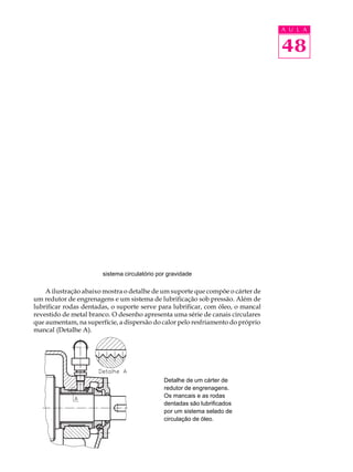 A U L A 
48 
sistema circulatório por gravidade 
A ilustração abaixo mostra o detalhe de um suporte que compõe o cárter de 
um redutor de engrenagens e um sistema de lubrificação sob pressão. Além de 
lubrificar rodas dentadas, o suporte serve para lubrificar, com óleo, o mancal 
revestido de metal branco. O desenho apresenta uma série de canais circulares 
que aumentam, na superfície, a dispersão do calor pelo resfriamento do próprio 
mancal (Detalhe A). 
Detalhe de um cárter de 
redutor de engrenagens. 
Os mancais e as rodas 
dentadas são lubrificados 
por um sistema selado de 
circulação de óleo. 
 