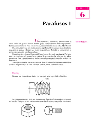 A U U L A 
L A 
6 
Parafusos I 
Um motorista, distraído, passou com o 
carro sobre um grande buraco. Sentiu que o carro começou a se desgovernar. 
Parou acostamento e, para seu espanto, viu uma roda quase solta. Que fazer? 
Por sorte, apareceu um mecânico que rapidamente colocou a roda. Explicou 
que, com a grande vibração do carro, os parafusos da roda se afrouxaram e, 
conseqüentemente, a roda se soltou. 
Essa situação pode dar-lhe uma idéia da importância de parafusos. Por isto, 
esta e as próximas três aulas têm o objetivo de apresentar-lhe informações sobre 
parafusos. Esse conhecimento é indispensável para quem trabalha na área de 
mecânica. 
Todo parafuso tem rosca de diversos tipos. Para você compreender melhor 
a noção de parafuso e as suas funções, vamos, antes, conhecer roscas. 
Roscas 
Rosca é um conjunto de filetes em torno de uma superfície cilíndrica. 
As roscas podem ser internas ou externas. As roscas internas encontram-se 
no interior das porcas. As roscas externas se localizam no corpo dos parafusos. 
6 
Introdução 
 