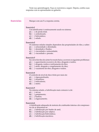 A U L A Teste sua aprendizagem. Faça os exercícios a seguir. Depois, confira suas 
48 
respostas com as apresentadas no gabarito. 
Marque com um X a resposta correta. 
Exercício 1 
Um lubrificante é continuamente usado no sistema: 
a) ( ) de perda total; 
b) ( ) centralizado; 
c) ( ) hidrostático; 
d) ( ) selado. 
Exercício 2 
Os sistemas selados simples dependem das propriedades do óleo, a saber: 
a) ( ) untuosidade e densidade; 
b) ( ) densidade e fluidez; 
c) ( ) viscosidade e untuosidade; 
d) ( ) viscosidade e pressão. 
Exercício 3 
Se o nível de óleo do cárter for muito baixo, ocorrem os seguintes problemas: 
a) ( ) aquecimento excessivo do óleo, desgaste e ruídos; 
b) ( ) desgaste, ruídos e resfriamento do óleo; 
c) ( ) atrito, desgaste e congelamento do óleo; 
d) ( ) vazamento do óleo, desgaste e ruídos. 
Exercício 4 
O controle de nível de óleo é feito por meio de: 
a) ( ) régua graduada; 
b) ( ) dosadores; 
c) ( ) indicadores; 
d) ( ) metro. 
Exercício 5 
No sistema selado, a lubrificação mais comum é a de: 
a) ( ) névoa; 
b) ( ) gotejamento; 
c) ( ) banhos; 
d) ( ) engraxamento. 
Exercício 6 
A lubrificação adequada de motores de combustão interna e de compresso-res 
de ar denomina-se: 
a) ( ) lubrificação por banho de anel; 
b) ( ) lubrificação por salpico; 
c) ( ) lubrificação hidrostática; 
d) ( ) lubrificação mecânica. 
Exercícios 
 