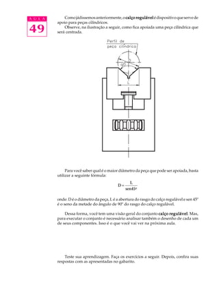 A U L A Como jádissemos anteriormente, o calço regulável é dispositivo que serve de 
49 
apoio para peças cilíndricos. 
Observe, na ilustração a seguir, como fica apoiada uma peça cilíndrica que 
será centrada. 
Para você saber qual é o maior diâmetro da peça que pode ser apoiada, basta 
utilizar a seguinte fórmula: 
D 
L 
sen45o 
= 
onde: D é o diâmetro da peça, L é a abertura do rasgo do calço regulável e sen 45º 
é o seno da metade do ângulo de 90º do rasgo do calço regulável. 
Dessa forma, você tem uma visão geral do conjunto calço regulável. Mas, 
para executar o conjunto é necessário analisar também o desenho de cada um 
de seus componentes. Isso é o que você vai ver na próxima aula. 
Teste sua aprendizagem. Faça os exercícios a seguir. Depois, confira suas 
respostas com as apresentadas no gabarito. 
 
