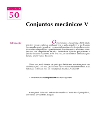 A U L A 
A U L A 
50 
50 
Conjuntos mecânicos V 
Introdução Os funcionários acharam importante a aula 
anterior porque puderam conhecer bem o calço-regulável e as diversas 
formas pelas quais ele pode ser representado em desenho técnico. Entretanto, 
levantaram um problema: aprenderam os desenhos mas, e a leitura e inter-preta 
ção dos componentes da peça? O instrutor explicou que primeiro é 
preciso conhecer o desenho. Com esta aula, os funcionários terão condições 
de ler e interpretar os desenhos. 
Nesta aula, você também vai participar da leitura e interpretação de um 
desenho de peça a ser feita. Quanto mais você se exercitar nessa atividade, mais 
habilitado se tornará para ler e interpretar desenhos. Vamos lá? 
Vamos estudar os componentes do calço-regulável. 
Começamos com uma análise do desenho da base do calço-regulável, 
conforme é apresentado, a seguir. 
 