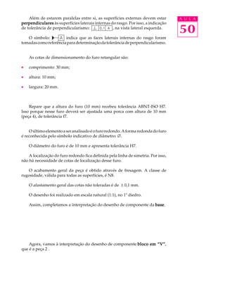 Além de estarem paralelas entre si, as superfícies externas devem estar A U L A 
50 
perpendiculares às superfícies laterais internas do rasgo. Por isso, a indicação 
de tolerância de perpendicularismo: , na vista lateral esquerda. 
O símbolo: indica que as faces laterais internas do rasgo foram 
tomadas como referência para determinação da tolerância de perpendicularismo. 
As cotas de dimensionamento do furo retangular são: 
· comprimento: 30 mm; 
· altura: 10 mm; 
· largura: 20 mm. 
Repare que a altura do furo (10 mm) recebeu tolerância ABNT-ISO H7. 
Isso porque nesse furo deverá ser ajustada uma porca com altura de 10 mm 
(peça 4), de tolerância f7. 
O último elemento a ser analisado é o furo redondo. A forma redonda do furo 
é reconhecida pelo símbolo indicativo de diâmetro: Æ. 
O diâmetro do furo é de 10 mm e apresenta tolerância H7. 
A localização do furo redondo fica definida pela linha de simetria. Por isso, 
não há necessidade de cotas de localização desse furo. 
O acabamento geral da peça é obtido através de fresagem. A classe de 
rugosidade, válida para todas as superfícies, é N8. 
O afastamento geral das cotas não toleradas é de ± 0,1 mm. 
O desenho foi realizado em escala natural (1:1), no 1º diedro. 
Assim, completamos a interpretação do desenho de componente da base. 
Agora, vamos à interpretação do desenho de componente bloco em ““““V””””, 
que é a peça 2 . 
 