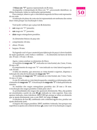 O bloco em ““““V”””” aparece representado em 3 vistas. A U L A 
Acompanhe a interpretação do bloco em “V”, procurando identificar, na 
50 
última ilustração, todas as explicações apresentadas. 
Para começar, observe que a vista lateral esquerda do bloco está representa-da 
em corte. 
A indicação do plano de corte não foi representada em nenhuma das outras 
duas vistas porque sua localização é clara. 
Você pode verificar que a peça tem 4 elementos: 
· um rasgo em “V” passante; 
· um rasgo em “T” passante; 
· dois rasgos retangulares paralelos. 
As dimensões básicas da peça são: 
· comprimento: 42 mm; 
· altura: 30 mm; 
· largura: 30 mm. 
Na legenda você vê que o material para fabricação da peça é o ferro fundido 
de seção quadrada, como indica o símbolo: . As dimensões da barra de ferro 
são: 35 mm ´ 35 mm ´ 48 mm. 
Agora, vamos analisar os elementos do bloco. 
As medidas do rasgo em ““““V””””, indicadas na vista frontal, são: 2 mm, 11 mm, 
20 mm e 90º. 
O comprimento do rasgo em “V” vem indicado na vista lateral esquerda e 
vale 30 mm. 
A linha de simetria, que atravessa as vistas frontal e superior, dispensa a 
indicação de cotas de localização do rasgo em ““““V””””. 
As medidas do rasgo em ““““T””””, indicada na vista frontal, são: 3 mm, 7 mm, 
16 mm e 11 mm. 
A cota 30, indicada na vista lateral esquerda, completa as informações sobre 
o tamanho do rasgo em ““““T””””. A localização do rasgo em ““““T”””” é dada pela linha de 
simetria. 
As medidas dos rasgos retangulares paralelos são: 20 mm e 30 mm. 
A localização dos rasgos paralelos é dada pela cota 5. 
As profundidades dos rasgos não aparecem diretamente. Mas, elas podem 
ser encontradas a partir da cota 30 g6, indicada na vista superior. Essa cota 
aparece indicada, como tolerância ABNT-ISO g6, porque se refere ao elemento 
que se ajusta diretamente com a cota 30H7, do rasgo da base. 
A tolerância de furo H, combinada com a tolerância g de eixo, produz um 
ajuste deslizante justo. 
A largura dos rasgos paralelos: 20H7, também é tolerada. Isso porque essa 
superfície se ajusta com a lateral da base: g6, como você vê na ilustração a seguir. 
 