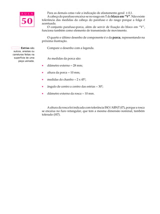 A U L A Para as demais cotas vale a indicação de afastamento geral ± 0,1. 
50 
A cabeça do parafuso encaixa-se no rasgo em T do bloco em ““““V””””. Não existe 
tolerância das medidas da cabeça do parafuso e do rasgo porque a folga é 
acentuada. 
O conjunto parafuso-porca, além de servir de fixação do bloco em “V”, 
funciona também como elemento de transmissão de movimento. 
O quarto e último desenho de componente é o da porca, representando na 
próxima ilustração. 
Compare o desenho com a legenda. 
As medidas da porca são: 
· diâmetro externo - 28 mm; 
· altura da porca - 10 mm; 
· medidas do chanfro - 2 x 45º; 
· ângulo de centro a centro das estrias - 30º; 
· diâmetro externo da rosca - 10 mm. 
A altura da rosca foi indicada com tolerância ISO/ABNT (f7), porque a rosca 
se encaixa no furo retangular, que tem a mesma dimensão nominal, também 
tolerado (H7). 
Estrias são 
sulcos, arestas ou 
caneluras feitas na 
superfície de uma 
peça usinada. 
 