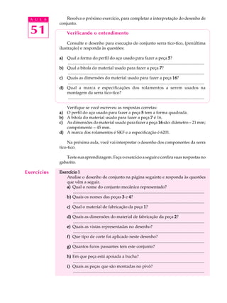 A U L A Resolva o próximo exercício, para completar a interpretação do desenho de 
51 
conjunto. 
Verificando o entendimento 
Consulte o desenho para execução do conjunto serra tico-tico, (penúltima 
ilustração) e responda às questões: 
a) Qual a forma do perfil do aço usado para fazer a peça 5? 
.................................................................................................................................. 
b) Qual a bitola do material usado para fazer a peça 7? 
.................................................................................................................................. 
c) Quais as dimensões do material usado para fazer a peça 16? 
.................................................................................................................................. 
d) Qual a marca e especificações dos rolamentos a serem usados na 
montagem da serra tico-tico? 
.................................................................................................................................. 
Verifique se você escreveu as respostas corretas: 
a) O perfil do aço usado para fazer a peça 5 tem a forma quadrada. 
b) A bitola do material usado para fazer a peça 7 é 16. 
c) As dimensões do material usado para fazer a peça 16 são: diâmetro - 21 mm; 
comprimento - 45 mm. 
d) A marca dos rolamentos é SKF e a especificação é 6201. 
Na próxima aula, você vai interpretar o desenho dos componentes da serra 
tico-tico. 
Teste sua aprendizagem. Faça o exercício a seguir e confira suas respostas no 
gabarito. 
Exercício 1 
Analise o desenho de conjunto na página seguinte e responda às questões 
que vêm a seguir. 
a) Qual o nome do conjunto mecânico representado? 
............................................................................................................................. 
b) Quais os nomes das peças 3 e 4? 
............................................................................................................................. 
c) Qual o material de fabricação da peça 1? 
............................................................................................................................. 
d) Quais as dimensões do material de fabricação da peça 2? 
............................................................................................................................. 
e) Quais as vistas representadas no desenho? 
............................................................................................................................. 
f) Que tipo de corte foi aplicado neste desenho? 
............................................................................................................................. 
g) Quantos furos passantes tem este conjunto? 
............................................................................................................................. 
h) Em que peça está apoiada a bucha? 
............................................................................................................................. 
i) Quais as peças que são montadas no pivô? 
............................................................................................................................. 
Exercícios 
 