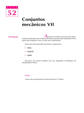 A U L A 
A U L A 
52 
52 
Conjuntos 
mecânicos VII 
Introdução Agora que se estudou a serra tico-tico, repre-sentada 
em desenho como conjunto mecânico, é preciso saber interpretar e ler as 
partes que compõem a serra, ou seja, seus componentes. 
Nesta aula serão estudados três desses componentes: 
· a base; 
· o mancal; 
· a polia. 
São peças com muitos detalhes, por isso, adequadas à habilitação em 
interpretação e leitura. 
A base 
A base está representada em escala natural no 1º diedro. 
 