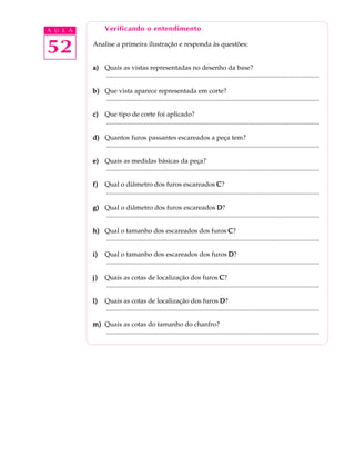 A U L A Verificando o entendimento 
52 
Analise a primeira ilustração e responda às questões: 
a) Quais as vistas representadas no desenho da base? 
.................................................................................................................................. 
b) Que vista aparece representada em corte? 
.................................................................................................................................. 
c) Que tipo de corte foi aplicado? 
.................................................................................................................................. 
d) Quantos furos passantes escareados a peça tem? 
.................................................................................................................................. 
e) Quais as medidas básicas da peça? 
.................................................................................................................................. 
f) Qual o diâmetro dos furos escareados C? 
.................................................................................................................................. 
g) Qual o diâmetro dos furos escareados D? 
.................................................................................................................................. 
h) Qual o tamanho dos escareados dos furos C? 
.................................................................................................................................. 
i) Qual o tamanho dos escareados dos furos D? 
.................................................................................................................................. 
j) Quais as cotas de localização dos furos C? 
.................................................................................................................................. 
l) Quais as cotas de localização dos furos D? 
.................................................................................................................................. 
m) Quais as cotas do tamanho do chanfro? 
.................................................................................................................................. 
 