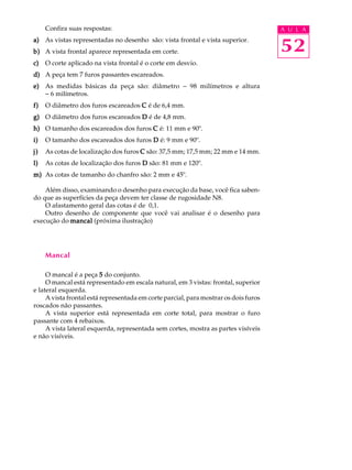 Confira suas respostas: A U L A 
52 
a) As vistas representadas no desenho são: vista frontal e vista superior. 
b) A vista frontal aparece representada em corte. 
c) O corte aplicado na vista frontal é o corte em desvio. 
d) A peça tem 7 furos passantes escareados. 
e) As medidas básicas da peça são: diâmetro - 98 milímetros e altura 
- 6 milímetros. 
f) O diâmetro dos furos escareados C é de 6,4 mm. 
g) O diâmetro dos furos escareados D é de 4,8 mm. 
h) O tamanho dos escareados dos furos C é: 11 mm e 90º. 
i) O tamanho dos escareados dos furos D é: 9 mm e 90º. 
j) As cotas de localização dos furos C são: 37,5 mm; 17,5 mm; 22 mm e 14 mm. 
l) As cotas de localização dos furos D são: 81 mm e 120º. 
m) As cotas de tamanho do chanfro são: 2 mm e 45º. 
Além disso, examinando o desenho para execução da base, você fica saben-do 
que as superfícies da peça devem ter classe de rugosidade N8. 
O afastamento geral das cotas é de 0,1. 
Outro desenho de componente que você vai analisar é o desenho para 
execução do mancal (próxima ilustração) 
Mancal 
O mancal é a peça 5 do conjunto. 
O mancal está representado em escala natural, em 3 vistas: frontal, superior 
e lateral esquerda. 
A vista frontal está representada em corte parcial, para mostrar os dois furos 
roscados não passantes. 
A vista superior está representada em corte total, para mostrar o furo 
passante com 4 rebaixos. 
A vista lateral esquerda, representada sem cortes, mostra as partes visíveis 
e não visíveis. 
 
