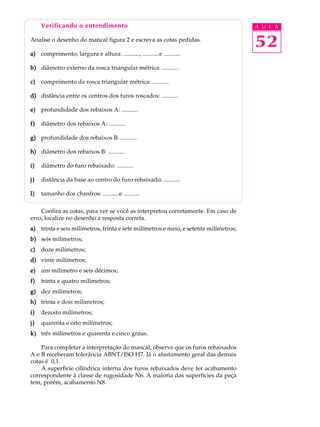 Verificando o entendimento A U L A 
52 
Analise o desenho do mancal figura 2 e escreva as cotas pedidas. 
a) comprimento, largura e altura: ..........., ...........e ........... 
b) diâmetro externo da rosca triangular métrica: ........... 
c) comprimento da rosca triangular métrica: ........... 
d) distância entre os centros dos furos roscados: ........... 
e) profundidade dos rebaixos A: ........... 
f) diâmetro dos rebaixos A: ........... 
g) profundidade dos rebaixos B: ........... 
h) diâmetro dos rebaixos B: ........... 
i) diâmetro do furo rebaixado: ........... 
j) distância da base ao centro do furo rebaixado: ........... 
l) tamanho dos chanfros: ...........e ........... 
Confira as cotas, para ver se você as interpretou corretamente. Em caso de 
erro, localize no desenho a resposta correta. 
a) trinta e seis milímetros, trinta e sete milímetros e meio, e setenta milímetros; 
b) seis milímetros; 
c) doze milímetros; 
d) vinte milímetros; 
e) um milímetro e seis décimos; 
f) trinta e quatro milímetros; 
g) dez milímetros; 
h) trinta e dois milímetros; 
i) dezoito milímetros; 
j) quarenta e oito milímetros; 
k) três milímetros e quarenta e cinco graus. 
Para completar a interpretação do mancal, observe que os furos rebaixados 
A e B receberam tolerância ABNT/ISO H7. Já o afastamento geral das demais 
cotas é 0,1. 
A superfície cilíndrica interna dos furos rebaixados deve ter acabamento 
correspondente à classe de rugosidade N6. A maioria das superfícies da peça 
tem, porém, acabamento N8. 
 
