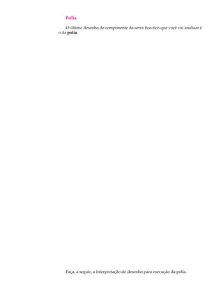 A U L A Polia 
52 
O último desenho de componente da serra tico-tico que você vai analisar é 
o da polia. 
Faça, a seguir, a interpretação do desenho para execução da polia. 
 