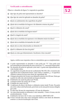 Verificando o entendimento A U L A 
52 
Observe o desenho da figura 3 e responda às questões: 
a) Que tipo de polia está representada no desenho? 
.................................................................................................................................. 
b) Que tipo de corte foi aplicado no desenho da polia? 
.................................................................................................................................. 
c) Quais os acabamentos das superfícies da polia? 
.................................................................................................................................. 
d) Quais são as medidas da largura e do diâmetro externo da polia? 
.................................................................................................................................. 
e) Qual é o diâmetro do canal? 
.................................................................................................................................. 
f) Quais são as medidas da largura maior? 
.................................................................................................................................. 
g) Qual é o ângulo do canal? 
.................................................................................................................................. 
h) Quais são as medidas da espessura e do diâmetro maior do disco? 
.................................................................................................................................. 
i) Quais são as medidas do tamanho do cubo? 
.................................................................................................................................. 
j) Quais são as cotas relacionadas ao elemento A? 
.................................................................................................................................. 
l) Qual é o diâmetro do furo da polia? 
.................................................................................................................................. 
m) Quais as cotas que dimensionam e localizam o furo roscado? 
.................................................................................................................................. 
Agora, confira suas respostas e leia os comentários que as complementam. 
a) A polia representada no desenho é uma polia em “V”. Essa polia será 
movimentada por intermédio de uma correia em “V”, com seção trapezoidal. 
b) No desenho da polia foi aplicado corte total. A polia está representada em 
vista frontal, única. 
c) As superfícies da polia devem ter acabamento N8, N9 e N6. A maioria das 
superfícies terá acabamento bruto, como indica o símbolo . A superfície 
cilíndrica interna do furo terá classe de rugosidade N6. 
d) A largura da polia é de 16 mm e seu diâmetro externo é de 105 mm. Note que 
a parte do cubo não está incluída na largura da polia. 
e) O diâmetro do canal da polia é de 79 mm. 
f) A largura maior do canal é de 13 mm. 
g) O ângulo do canal é de 34º. 
h) A espessura do disco é de 8mm e o diâmetro maior mede 76 mm. Na parte 
em corte o disco está hachurado, pois trata-se de uma parte maciça atingida 
por corte. 
i) O cubo tem 34 mm de comprimento e 25 mm de diâmetro. 
j) As cotas relacionadas ao elemento A são: tamanho – 3 mm e 16 mm; raio de 
arredondamento – 2 mm. 
l) O diâmetro do furo é de 11 mm e sua tolerância ABNT-ISO é H7. 
m) O furo roscado tem uma rosca triangular métrica com 6mm de diâmetro 
externo e a cota de localização é de 6 mm. 
 