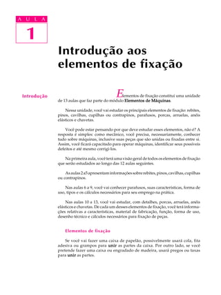 A U L A 
A U L A 
1 
1 
Introdução aos 
elementos de fixação 
Introdução Elementos de fixação constitui uma unidade 
de 13 aulas que faz parte do módulo Elementos de Máquinas. 
Nessa unidade, você vai estudar os principais elementos de fixação: rebites, 
pinos, cavilhas, cupilhas ou contrapinos, parafusos, porcas, arruelas, anéis 
elásticos e chavetas. 
Você pode estar pensando por que deve estudar esses elementos, não é? A 
resposta é simples: como mecânico, você precisa, necessariamente, conhecer 
tudo sobre máquinas, inclusive suas peças que são unidas ou fixadas entre si. 
Assim, você ficará capacitado para operar máquinas, identificar seus possíveis 
defeitos e até mesmo corrigi-los. 
Na primeira aula, você terá uma visão geral de todos os elementos de fixação 
que serão estudados ao longo das 12 aulas seguintes. 
As aulas 2 a5 apresentam informações sobre rebites, pinos, cavilhas, cupilhas 
ou contrapinos. 
Nas aulas 6 a 9, você vai conhecer parafusos, suas características, forma de 
uso, tipos e os cálculos necessários para seu emprego na prática. 
Nas aulas 10 a 13, você vai estudar, com detalhes, porcas, arruelas, anéis 
elásticos e chavetas. De cada um desses elementos de fixação, você terá informa- 
ções relativas a características, material de fabricação, função, forma de uso, 
desenho técnico e cálculos necessários para fixação de peças. 
Elementos de fixação 
Se você vai fazer uma caixa de papelão, possivelmente usará cola, fita 
adesiva ou grampos para unir as partes da caixa. Por outro lado, se você 
pretende fazer uma caixa ou engradado de madeira, usará pregos ou taxas 
para unir as partes. 
 