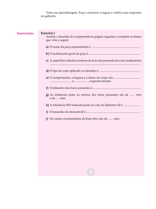 A U L A Teste sua aprendizagem. Faça o exercício a seguir e confira suas respostas 
52 
no gabarito. 
Exercício 1 
Analise o desenho do componente na página seguinte e complete as frases 
que vêm a seguir. 
a) O nome da peça representada é ..................................................................... 
b) O acabamento geral da peça é ........................................................................ 
c) A superfície cilíndrica interna do furo não passante deve ter acabamento 
............................................................................................................................. 
d) O tipo de corte aplicado no desenho é ......................................................... 
e) O comprimento, a largura e a altura do corpo são ..................................... 
.......................... , e .................. , respectivamente. 
f) O diâmetro dos furos passantes é.................................................................. 
g) As distâncias entre os centros dos furos passantes são de ....... mm 
e de ..... mm. 
h) A tolerância ISO indicada junto da cota do diâmetro 42 é ........................ 
i) O tamanho do elemento C é ........................................................................... 
j) Os cantos arredondados da base têm raio de ....... mm. 
Exercícios 
 