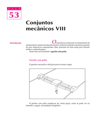A U L A 
A U L A 
53 
53 
Conjuntos 
mecânicos VIII 
Introdução Os mecânicos continuam no treinamento de 
interpretação e leitura de desenho técnico, tanto de conjuntos mecânicos quanto 
de seus respectivos componentes. Mas, precisam de mais aulas para fixarem 
melhor a aprendizagem. 
Nesta aula será estudado o gancho com polia. 
Gancho com polia 
O gancho com polia é utilizado para levantar cargas. 
O gancho com polia compõe-se de várias peças, como se pode ver no 
desenho, a seguir, em projeção ortográfica. 
 