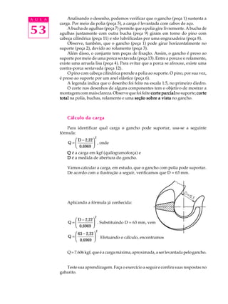 A U L A Analisando o desenho, podemos verificar que o gancho (peça 1) sustenta a 
53 
carga. Por meio da polia (peça 5), a carga é levantada com cabos de aço. 
A bucha de agulhas (peça 7) permite que a polia gire livremente. A bucha de 
agulhas juntamente com outra bucha (peça 9) giram em torno do pino com 
cabeça cilíndrica (peça 11) e são lubrificadas por uma engraxadeira (peça 8). 
Observe, também, que o gancho (peça 1) pode girar horizontalmente no 
suporte (peça 2), devido ao rolamento (peça 3). 
Além disso, o conjunto tem peças de fixação. Assim, o gancho é preso ao 
suporte por meio de uma porca sextavada (peça 13). Entre a porca e o rolamento, 
existe uma arruela lisa (peça 4). Para evitar que a porca se afrouxe, existe uma 
contra-porca sextavada (peça 12). 
O pino com cabeça cilíndrica prende a polia ao suporte. O pino, por sua vez, 
é preso ao suporte por um anel elástico (peça 6). 
A legenda indica que o desenho foi feito na escala 1:5, no primeiro diedro. 
O corte nos desenhos de alguns componentes tem o objetivo de mostrar a 
montagem com mais clareza. Observe que foi feito corte parcial no suporte; corte 
total na polia, buchas, rolamento e uma seção sobre a vista no gancho. 
Cálculo da carga 
Para identificar qual carga o gancho pode suportar, usa-se a seguinte 
fórmula: 
Q 
D 2,22 
0,6969 
2 
= 
æ - 
è ç 
ö 
ø ÷ 
, onde 
Q é a carga em kgf (quilogramoforça) e 
D é a medida de abertura do gancho. 
Vamos calcular a carga, em estudo, que o gancho com polia pode suportar. 
De acordo com a ilustração a seguir, verificamos que D = 63 mm. 
Aplicando a fórmula já conhecida: 
Q 
D 2,22 
0,6969 
2 
= 
æ - 
è ç 
ö 
ø ÷ 
. Substituindo D = 63 mm, vem 
Q 
63 2,22 
0,6969 
2 
= 
æ - 
è ç 
ö 
ø ÷ 
Efetuando o cálculo, encontramos 
Q = 7.606 kgf, que é a carga máxima, aproximada, a ser levantada pelo gancho. 
Teste sua aprendizagem. Faça o exercício a seguir e confira suas respostas no 
gabarito. 
 