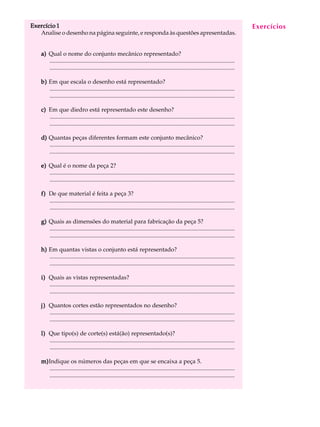 Exercício 1 A U L A 
53 
Analise o desenho na página seguinte, e responda às questões apresentadas. 
a) Qual o nome do conjunto mecânico representado? 
............................................................................................................................. 
............................................................................................................................. 
b) Em que escala o desenho está representado? 
............................................................................................................................. 
............................................................................................................................. 
c) Em que diedro está representado este desenho? 
............................................................................................................................. 
............................................................................................................................. 
d) Quantas peças diferentes formam este conjunto mecânico? 
............................................................................................................................. 
............................................................................................................................. 
e) Qual é o nome da peça 2? 
............................................................................................................................. 
............................................................................................................................. 
f) De que material é feita a peça 3? 
............................................................................................................................. 
............................................................................................................................. 
g) Quais as dimensões do material para fabricação da peça 5? 
............................................................................................................................. 
............................................................................................................................. 
h) Em quantas vistas o conjunto está representado? 
............................................................................................................................. 
............................................................................................................................. 
i) Quais as vistas representadas? 
............................................................................................................................. 
............................................................................................................................. 
j) Quantos cortes estão representados no desenho? 
............................................................................................................................. 
............................................................................................................................. 
l) Que tipo(s) de corte(s) está(ão) representado(s)? 
............................................................................................................................. 
............................................................................................................................. 
m)Indique os números das peças em que se encaixa a peça 5. 
............................................................................................................................. 
............................................................................................................................. 
Exercícios 
 