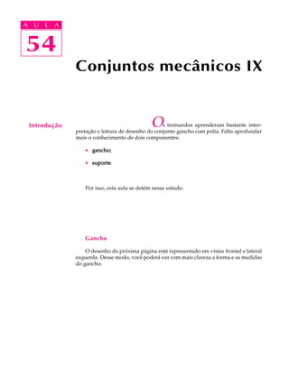 A U L A 
A U L A 
54 
54 
Conjuntos mecânicos IX 
Introdução Os treinandos aprenderam bastante inter-preta 
ção e leitura de desenho do conjunto gancho com polia. Falta aprofundar 
mais o conhecimento de dois componentes: 
· gancho; 
· suporte. 
Por isso, esta aula se detém nesse estudo. 
Gancho 
O desenho da próxima página está representado em vistas frontal e lateral 
esquerda. Desse modo, você poderá ver com mais clareza a forma e as medidas 
do gancho. 
 