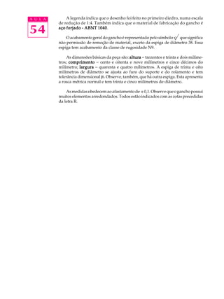 A U L A A legenda indica que o desenho foi feito no primeiro diedro, numa escala 
54 
de redução de 1:4. Também indica que o material de fabricação do gancho é 
aço forjado - ABNT 1040. 
O acabamento geral do gancho é representado pelo símbolo que significa 
não permissão de remoção de material, exceto da espiga de diâmetro 38. Essa 
espiga tem acabamento da classe de rugosidade N9. 
As dimensões básicas da peça são: altura - trezentos e trinta e dois milíme-tros; 
comprimento - cento e oitenta e nove milímetros e cinco décimos do 
milímetro; largura - quarenta e quatro milímetros. A espiga de trinta e oito 
milímetros de diâmetro se ajusta ao furo do suporte e do rolamento e tem 
tolerância dimensional j6. Observe, também, que há outra espiga. Esta apresenta 
a rosca métrica normal e tem trinta e cinco milímetros de diâmetro. 
As medidas obedecem ao afastamento de ± 0,1. Observe que o gancho possui 
muitos elementos arredondados. Todos estão indicados com as cotas precedidas 
da letra R. 
 