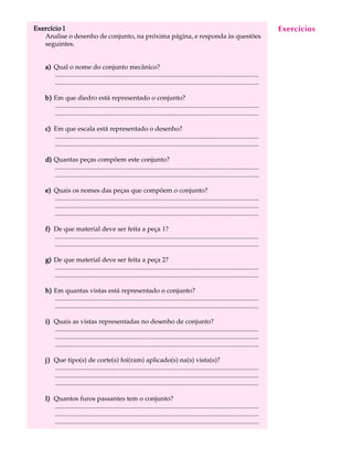Exercício 1 A U L A 
54 
Analise o desenho de conjunto, na próxima página, e responda às questões 
seguintes. 
a) Qual o nome do conjunto mecânico? 
............................................................................................................................. 
............................................................................................................................. 
b) Em que diedro está representado o conjunto? 
............................................................................................................................. 
............................................................................................................................. 
c) Em que escala está representado o desenho? 
............................................................................................................................. 
............................................................................................................................. 
d) Quantas peças compõem este conjunto? 
............................................................................................................................. 
............................................................................................................................. 
e) Quais os nomes das peças que compõem o conjunto? 
............................................................................................................................. 
............................................................................................................................. 
............................................................................................................................. 
f) De que material deve ser feita a peça 1? 
............................................................................................................................. 
............................................................................................................................. 
g) De que material deve ser feita a peça 2? 
............................................................................................................................. 
............................................................................................................................. 
h) Em quantas vistas está representado o conjunto? 
............................................................................................................................. 
............................................................................................................................. 
i) Quais as vistas representadas no desenho de conjunto? 
............................................................................................................................. 
............................................................................................................................. 
............................................................................................................................. 
j) Que tipo(s) de corte(s) foi(ram) aplicado(s) na(s) vista(s)? 
............................................................................................................................. 
............................................................................................................................. 
............................................................................................................................. 
l) Quantos furos passantes tem o conjunto? 
............................................................................................................................. 
............................................................................................................................. 
............................................................................................................................. 
Exercícios 
 