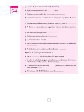 A U L A a) O nome da peça representada neste desenho é ....................... 
54 
b) A peça está representada em ................ vistas. 
c) As vistas representadas são: ................ e .......................... 
d) O símbolo que indica o acabamento da maioria das superfícies da peça é 
.......................... 
e) A classe de rugosidade da superfície interna do furo maior é........................ 
f) A classe de rugosidade das superfícies internas dos furos laterais é 
......................... 
g) As cotas básicas da peça são: ........, ........, ......... 
h) O diâmetro dos furos laterais é .................... 
i) O diâmetro do furo maior é ..................... 
j) A cota que indica o arredondamento da superfície externa do furo maior 
é ....................... 
l) A distância entre os centros dos furos laterais é ............... 
m)A cota de localização do furo maior é .................. 
n) A cota .................... refere-se a altura dos furos laterais. 
o) O valor da tolerância de perpendicularidade, tendo como elemento de 
referência a superfície interna do furo maior, é ................. 
p) O afastamento geral das cotas é ..........., e a tolerância dimensional dos 
furos laterais é ............ 
q) A tolerância ABNT/ISO do furo maior é...................... 
 